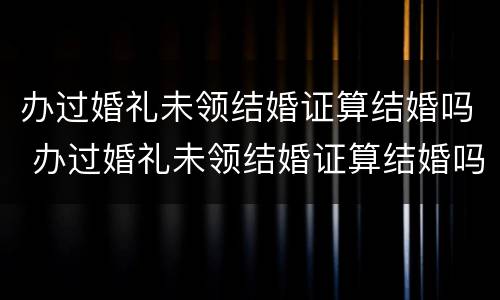 办过婚礼未领结婚证算结婚吗 办过婚礼未领结婚证算结婚吗女方