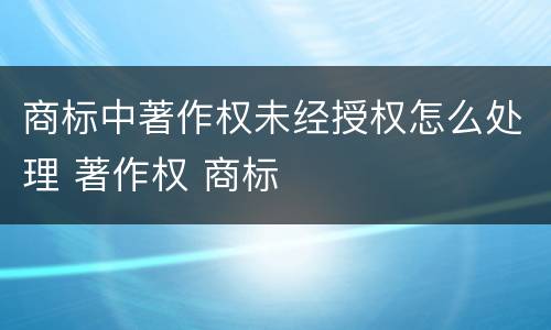 商标中著作权未经授权怎么处理 著作权 商标