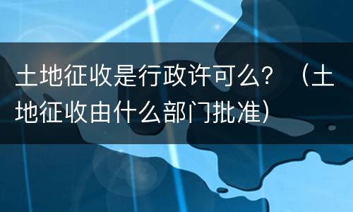 土地征收是行政许可么？（土地征收由什么部门批准）