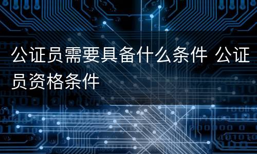 公证员需要具备什么条件 公证员资格条件