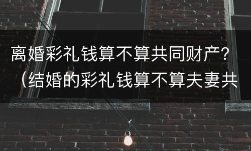 离婚彩礼钱算不算共同财产？（结婚的彩礼钱算不算夫妻共同财产）