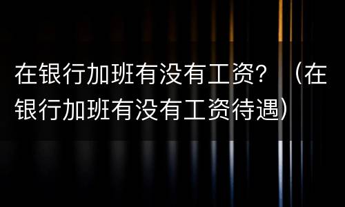 在银行加班有没有工资？（在银行加班有没有工资待遇）