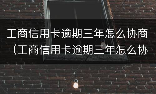工商信用卡逾期三年怎么协商（工商信用卡逾期三年怎么协商还款）