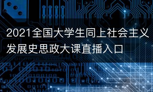 2021全国大学生同上社会主义发展史思政大课直播入口