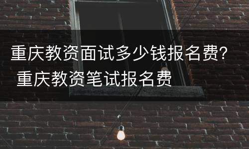 重庆教资面试多少钱报名费？ 重庆教资笔试报名费
