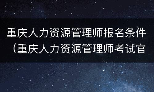 重庆人力资源管理师报名条件（重庆人力资源管理师考试官网）