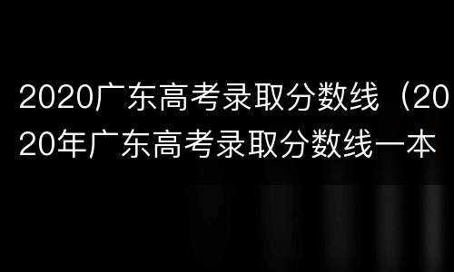 2020广东高考录取分数线（2020年广东高考录取分数线一本线）