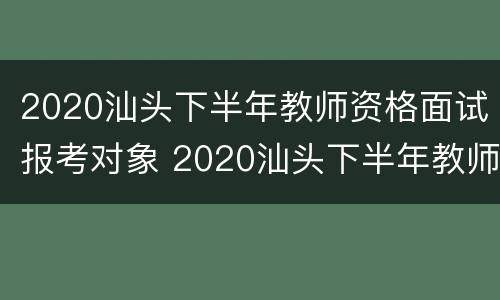 2020汕头下半年教师资格面试报考对象 2020汕头下半年教师资格面试报考对象是谁