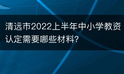 清远市2022上半年中小学教资认定需要哪些材料？