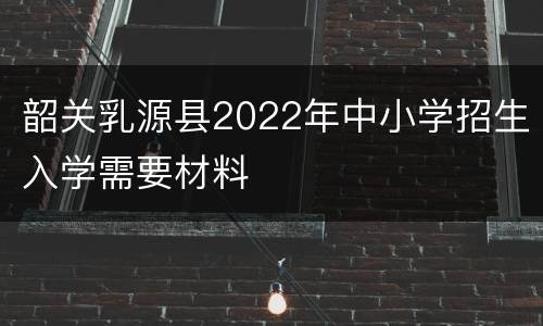韶关乳源县2022年中小学招生入学需要材料