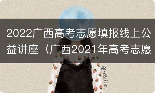 2022广西高考志愿填报线上公益讲座（广西2021年高考志愿填报导航直播）
