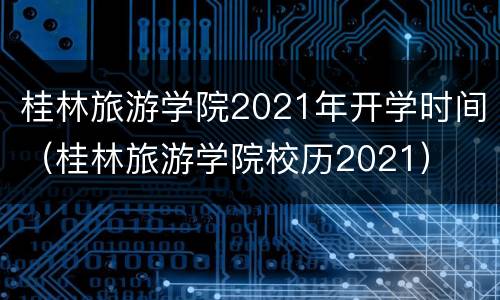 桂林旅游学院2021年开学时间（桂林旅游学院校历2021）