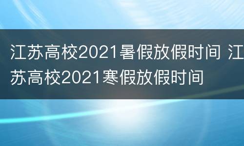 江苏高校2021暑假放假时间 江苏高校2021寒假放假时间