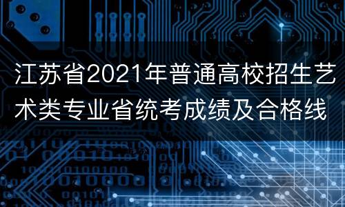 江苏省2021年普通高校招生艺术类专业省统考成绩及合格线公布