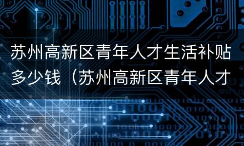 苏州高新区青年人才生活补贴多少钱（苏州高新区青年人才定岗待遇）
