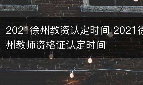 2021徐州教资认定时间 2021徐州教师资格证认定时间