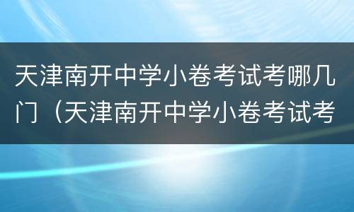 天津南开中学小卷考试考哪几门（天津南开中学小卷考试考哪几门课）