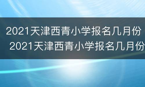 2021天津西青小学报名几月份 2021天津西青小学报名几月份开始