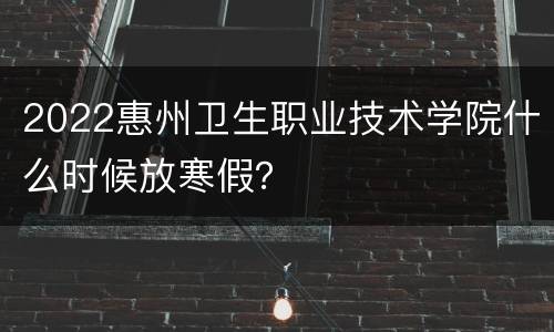 2022惠州卫生职业技术学院什么时候放寒假？
