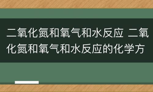 二氧化氮和氧气和水反应 二氧化氮和氧气和水反应的化学方程式配平