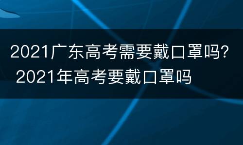 2021广东高考需要戴口罩吗？ 2021年高考要戴口罩吗