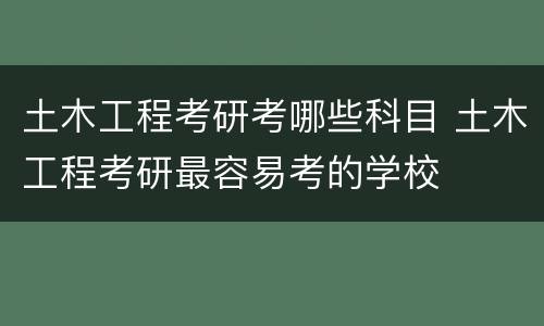 土木工程考研考哪些科目 土木工程考研最容易考的学校