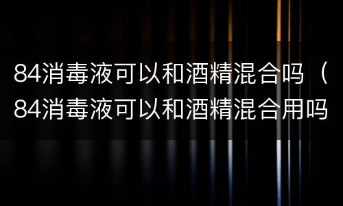 84消毒液可以和酒精混合吗（84消毒液可以和酒精混合用吗）