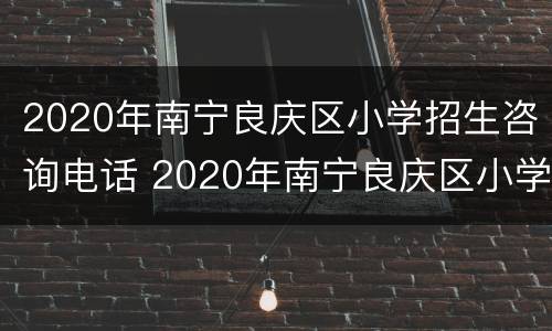 2020年南宁良庆区小学招生咨询电话 2020年南宁良庆区小学招生咨询电话号码