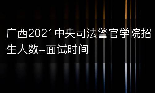 广西2021中央司法警官学院招生人数+面试时间