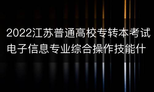 2022江苏普通高校专转本考试电子信息专业综合操作技能什么时候考试？在哪里考试？