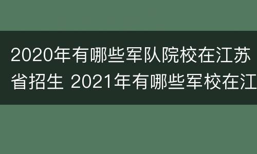 2020年有哪些军队院校在江苏省招生 2021年有哪些军校在江苏招生