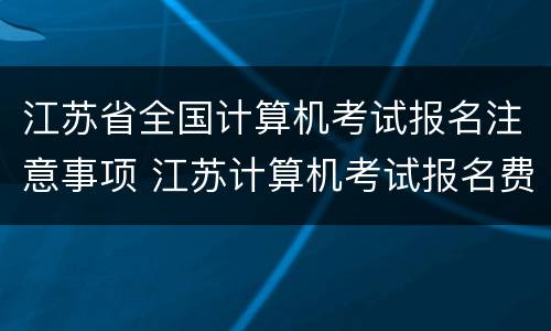 江苏省全国计算机考试报名注意事项 江苏计算机考试报名费多少钱