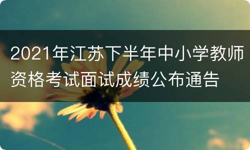 2021年江苏下半年中小学教师资格考试面试成绩公布通告
