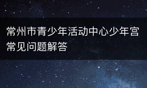 常州市青少年活动中心少年宫常见问题解答