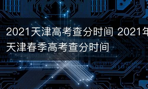 2021天津高考查分时间 2021年天津春季高考查分时间