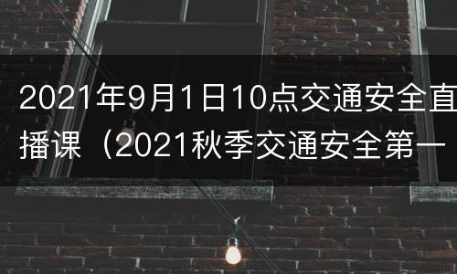 2021年9月1日10点交通安全直播课（2021秋季交通安全第一课直播）