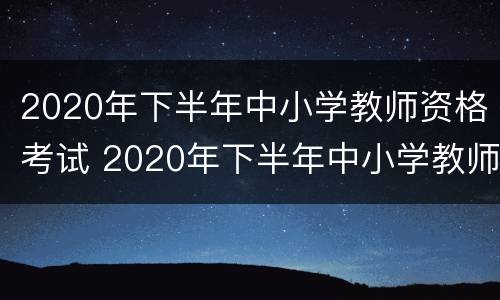 2020年下半年中小学教师资格考试 2020年下半年中小学教师资格考试真题答案