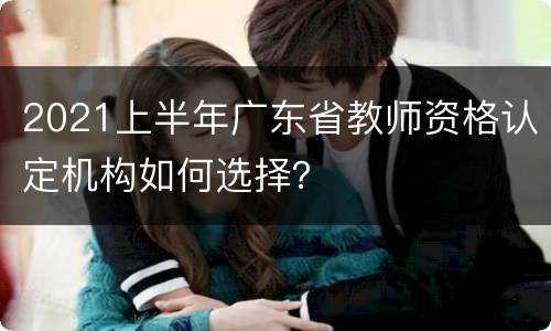 2021上半年广东省教师资格认定机构如何选择？