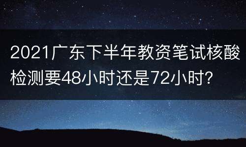 2021广东下半年教资笔试核酸检测要48小时还是72小时？