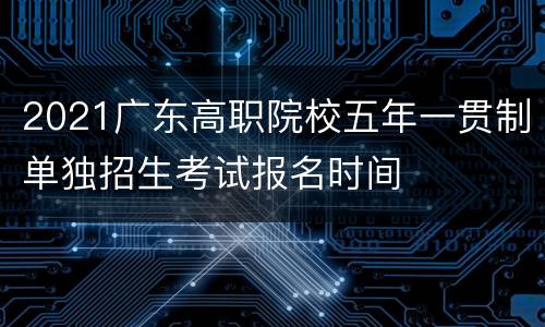 2021广东高职院校五年一贯制单独招生考试报名时间