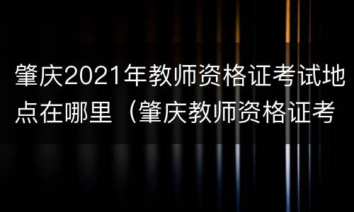 肇庆2021年教师资格证考试地点在哪里（肇庆教师资格证考试时间）