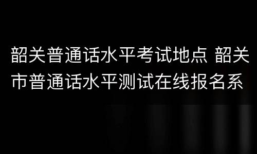 韶关普通话水平考试地点 韶关市普通话水平测试在线报名系统