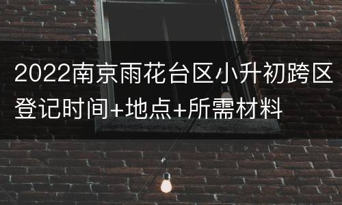2022南京雨花台区小升初跨区登记时间+地点+所需材料