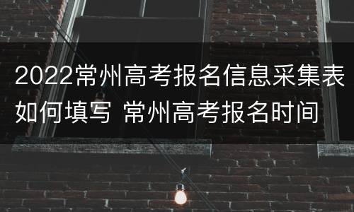 2022常州高考报名信息采集表如何填写 常州高考报名时间