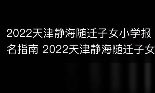 2022天津静海随迁子女小学报名指南 2022天津静海随迁子女小学报名指南视频