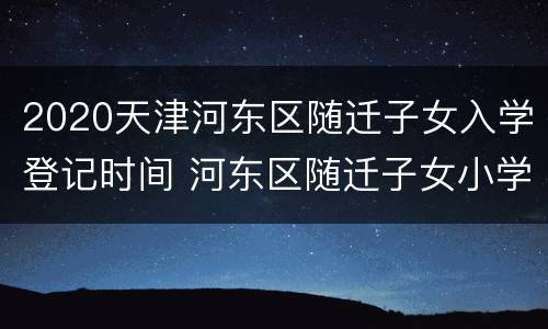2020天津河东区随迁子女入学登记时间 河东区随迁子女小学报名时间