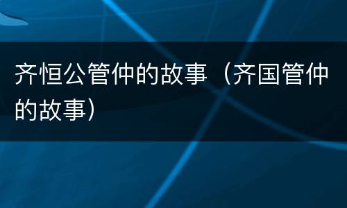 齐恒公管仲的故事（齐国管仲的故事）