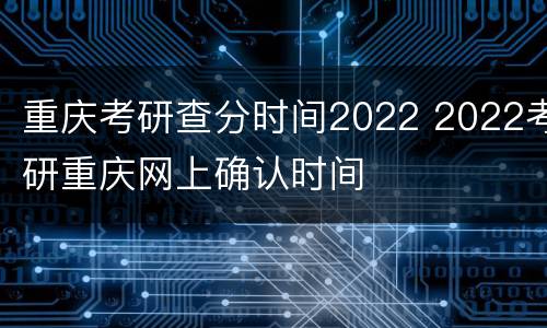 重庆考研查分时间2022 2022考研重庆网上确认时间