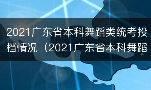 2021广东省本科舞蹈类统考投档情况（2021广东省本科舞蹈类统考投档情况如何）