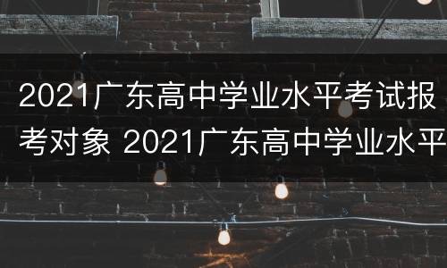 2021广东高中学业水平考试报考对象 2021广东高中学业水平考试报考对象是什么
